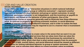 SOCIAL DILEMMAS
Social dilemmas—defined as “interaction situations in which national individual
behavior produces irrational group or collective outcomes”—represent another
approach to linking individual behavior and group or system outcomes. In social
dilemmas, participant behavior is not independent, and the incentives or payoffs to
participants vary based on the behavior of other participants. One of the
representative stories or scenarios generally used to illustrate how these dilemmas
work. In contrast to properly functioning economic markets, in social dilemmas
individual interest conflict with collective interests, and in order to realize the best
possible outcome, participants may be required to act in a manner that is inconsistent
with their immediate self-interest.
VALUE CREATION
We want out economic system to create value in the sense that we want it to use
resources to create products and services that we value more than we value the
resources used to produce them. CSR demands that businesses be committed to
creating economic value, given that that is what society expects from its economic
system. The PCMM, market failure, and social dilemmas should be viewed as different
frameworks for linking individual behavior to group or system outcomes. CSR
CSR AND VALUE CREATION
 