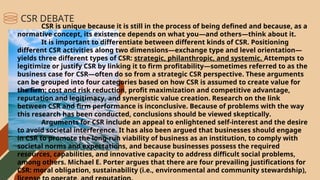 CSR is unique because it is still in the process of being defined and because, as a
normative concept, its existence depends on what you—and others—think about it.
It is important to differentiate between different kinds of CSR. Positioning
different CSR activities along two dimensions—exchange type and level orientation—
yields three different types of CSR: strategic, philanthropic, and systemic. Attempts to
legitimize or justify CSR by linking it to firm profitability—sometimes referred to as the
business case for CSR—often do so from a strategic CSR perspective. These arguments
can be grouped into four categories based on how CSR is assumed to create value for
the firm: cost and risk reduction, profit maximization and competitive advantage,
reputation and legitimacy, and synergistic value creation. Research on the link
between CSR and firm performance is inconclusive. Because of problems with the way
this research has been conducted, conclusions should be viewed skeptically.
Arguments for CSR include an appeal to enlightened self-interest and the desire
to avoid societal interference. It has also been argued that businesses should engage
in CSR to promote the long-run viability of business as an institution, to comply with
societal norms and expectations, and because businesses possess the required
resources, capabilities, and innovative capacity to address difficult social problems,
among others. Michael E. Porter argues that there are four prevailing justifications for
CSR: moral obligation, sustainability (i.e., environmental and community stewardship),
CSR DEBATE
 