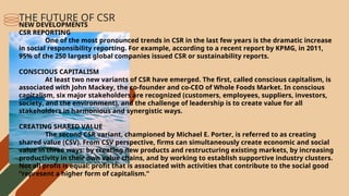 NEW DEVELOPMENTS
CSR REPORTING
One of the most pronounced trends in CSR in the last few years is the dramatic increase
in social responsibility reporting. For example, according to a recent report by KPMG, in 2011,
95% of the 250 largest global companies issued CSR or sustainability reports.
CONSCIOUS CAPITALISM
At least two new variants of CSR have emerged. The first, called conscious capitalism, is
associated with John Mackey, the co-founder and co-CEO of Whole Foods Market. In conscious
capitalism, six major stakeholders are recognized (customers, employees, suppliers, investors,
society, and the environment), and the challenge of leadership is to create value for all
stakeholders in harmonious and synergistic ways.
CREATING SHARED VALUE
The second CSR variant, championed by Michael E. Porter, is referred to as creating
shared value (CSV). From CSV perspective, firms can simultaneously create economic and social
value in three ways: by creating new products and restructuring existing markets, by increasing
productivity in their own value chains, and by working to establish supportive industry clusters.
Not all profit is equal: profit that is associated with activities that contribute to the social good
“represent a higher form of capitalism.”
THE FUTURE OF CSR
 