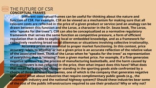 CONCEPTUAL FRAMES
Different conceptual frames can be useful for thinking about the nature and
function of CSR. For example, CSR an be viewed as a mechanism for making sure that all
relevant costs are reflected in the price of a given product or service (and an analogy can be
drawn between this function and the Lorax, a character in the Dr. Seuss book, The Lorax,
who “speaks for the trees”). CSR can also be conceptualized as a normative regulatory
framework that serves the same function as competitive pressure, a form of efficient
regulation that is able to explicit local or embedded knowledge, and as a framework for
collectively resolving broad social dilemmas or situations involving collective irrationality.
Accurate prices are essential to proper market functioning. In this context, price
accuracy refers to whether or not a given price is an accurate reflection of the relative value
of the associated item. Think of the Lorax when he “speaks for the trees” as representation
of everything that is “missing” from a given market price. For example, if a firm generates
negative spillovers in the process of manufacturing basketballs, and the harm caused by
these spillovers is not reflected in the price, then what impact does this have? What does
that mean for a Walmart shopper standing in the sporting goods aisle confronted by a
choice of three different companies, one of which is the company that generates negative
spillovers? What about industries that require complimentary public goods (e.g., the
automobile industry and the national highway system)? Should these industries bear some
of the cost of the public infranstructure required to use their products? Why or why not?
THE FUTURE OF CSR
 