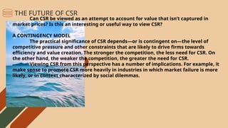 Can CSR be viewed as an attempt to account for value that isn’t captured in
market prices? Is this an interesting or useful way to view CSR?
A CONTINGENCY MODEL
The practical significance of CSR depends—or is contingent on—the level of
competitive pressure and other constraints that are likely to drive firms towards
efficiency and value creation. The stronger the competition, the less need for CSR. On
the other hand, the weaker the competition, the greater the need for CSR.
Viewing CSR from this perspective has a number of implications. For example, it
make sense to promote CSR more heavily in industries in which market failure is more
likely, or in context characterized by social dilemmas.
THE FUTURE OF CSR
 