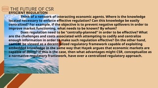 EFFICIENT REGULATION
Think of a network of interacting economic agents. Where is the knowledge
located necessary to enforce effective regulation? Can this knowledge be easily
centralized? For example, if the objective is to prevent negative spillovers in order to
improve market functioning, what needs to be known? By whom?
Does regulation need to be “centrally-planned” in order to be effective? What
are the challenges and costs associated with attempting to codify and centralize
enough information in order to make such regulation effective? On the other hand,
can CSR be viewed as a decentralized regulatory framework capable of exploiting
embedded knowledge in the same way that Hayek argues that economic markets are
capable of doing? If this is the case, then what advantages might CSR, conceptualize as
a normative regulatory framework, have over a centralized regulatory approach.
THE FUTURE OF CSR
 