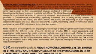 .
Corporate social responsibility (CSR) is part of the reality of doing business in the twenty-first century.
Regardless of how one feels about it, CSR is here to stay. As one feels about it, CSR is “the movement for
corporate social responsibility has won the battle of ideas.” Most Fortune 500 companies now include a
senior level position in their organizational structure dedicated to CSR and/ or sustainability issues.
Reporting standards are beginning to solidify and diffuse. The Global Reporting Initiative, for example, a
non-profit organization dedicated to promoting economic, environmental and social sustainability,
produces a comprehensive sustainability reporting framework that is being rapidly adopted by
organizations around the world, and third parties, like KPMG, are beginning to audit corporate
responsibility reports and issue assurance statements. In 2009, Bloomberg added environmental, social
and governance (or ESG) indicators to its terminal date stream.
CSR is not about pressuring firms into engaging in philanthropy or obligating them to shoulder additional
responsibility for different social problems. Considered broadly, CSR is about establishing and
perpetuating social norms that make economic markets more transparent and effective in serving
societal interests. As we move further into the twenty-first century, CSR is likely to become an increasingly
essential framework for reconciling individual interests and the social good. Because of this, CSR is likely
to play an influential role in every aspect of business, from corporate strategy to marketing and human
resource management.
CSR, considered broadly, is ABOUT HOW OUR ECONOMIC SYSTEM SHOULD
BE STRUCTURED AND THE REPONSIBILITY OF THE PARTICIPANTS IN IT TO
 