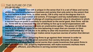IT’S UP TO YOU
It was argued that CSR is unique in the sense that it is a set of ideas and norms
about the relationship between business and society that only exist to the extent that
us that believe it they exist. In other words, CSR is only real to the degree that it is
reflected in your expectation and actions. If managers and key stakeholders expect
firms to focus on the larger challenge of creating economic value in situations in which
a narrow focus on profit is unlikely to contribute to the social good, then firms will do
so. Firms will do so because the cost of failing to live up to social expectations will
make the pursuit of narrow interests an unattractive option. The power of CSR does
not lie in its ability to cajole firms into behaving in ways that are counter to their
interests; the power of CSR lies in its ability to alter the incentives confronted by
organizations so that it no longer makes sense to pursue courses of action that detract
from public good.
CSR is not about obligating firms to go against their interest in order to
contribute to economic and social outcomes that society demands, its about
establishing and perpetuating social norms that create incentives that point firms in
the right direction. CSR, properly implemented, will make economic markets more
transparent, efficient, and effective in serving societal interests.
THE FUTURE OF CSR
 