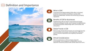 Benefits of CSR for Businesses
Implementing CSR can lead to improved brand loyalty,
enhanced employee morale, and increased competitiveness
by fostering positive relationships with communities and
consumers.
What is CSR?
Corporate Social Responsibility (CSR) refers to business
practices that contribute positively to society while
balancing stakeholder interests and enhancing company
reputation.
Global Trends in CSR
Recent trends indicate that businesses are increasingly focusing
on sustainability, social equity, and transparency, reflecting a
shift in consumer expectations and regulatory frameworks
globally.
Ethical Considerations
Ethical considerations in CSR encompass corporate
accountability, moral obligations to stakeholders, and the
alignment of business practices with societal values and norms.
Definition and Importance
 