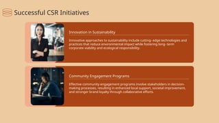 Innovative approaches to sustainability include cutting- edge technologies and
practices that reduce environmental impact while fostering long- term
corporate viability and ecological responsibility.
Innovation in Sustainability
Effective community engagement programs involve stakeholders in decision-
making processes, resulting in enhanced local support, societal improvement,
and stronger brand loyalty through collaborative efforts.
Community Engagement Programs
Successful CSR Initiatives
 