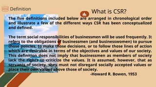 What is CSR?
The five definitions included below are arranged in chronological order
and illustrate a few of the different ways CSR has been conceptualized
and defined.
The term social responsibilities of businessmen will be used frequently. It
refers to the obligations of businessmen (and businesswomen) to pursue
those policies, to make those decisions, or to follow those lines of action
which are desirable in terms of the objectives and values of our society.
This definition does not imply that businessmen as members of society
lack the rights to criticize the values. It is assumed, however, that as
servants of society, they must not disregard socially accepted values or
place their own values above those of society.
-Howard R. Bowen, 1953
Definition
 