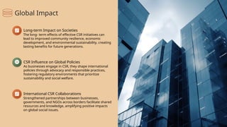 International CSR Collaborations
Strengthened partnerships between businesses,
governments, and NGOs across borders facilitate shared
resources and knowledge, amplifying positive impacts
on global social issues.
CSR Influence on Global Policies
As businesses engage in CSR, they shape international
policies through advocacy and responsible practices,
fostering regulatory environments that prioritize
sustainability and social welfare.
Long-term Impact on Societies
The long- term effects of effective CSR initiatives can
lead to improved community resilience, economic
development, and environmental sustainability, creating
lasting benefits for future generations.
Global Impact
 