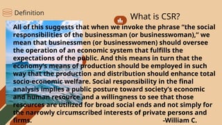 What is CSR?
All of this suggests that when we invoke the phrase “the social
responsibilities of the businessman (or businesswoman),” we
mean that businessmen (or businesswomen) should oversee
the operation of an economic system that fulfills the
expectations of the public. And this means in turn that the
economy’s means of production should be employed in such
way that the production and distribution should enhance total
socio-economic welfare. Social responsibility in the final
analysis implies a public posture toward society’s economic
and human resource and a willingness to see that those
resources are utilized for broad social ends and not simply for
the narrowly circumscribed interests of private persons and
firms. -William C.
Definition
 
