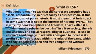 What is CSR?
What does it mean to say that the corporate executive has a
“social responsibility” in his capacity as businessman? If this
statement is not pure rhetoric, it must mean that he is to act
in some way that is not in the interest of his employers… That
is why, my book Capitalism and Freedom, I have called it a
“fundamentally subversive doctrine” in a free society, there is
one and only one social responsibility of business---to use its
resources and engage in activities designed to increase its
profits so long as it stays within the rules of the game, which
is to say, engages in open and free competition without
deception or fraud.
--Milton Friedman, 1970
Definition
 