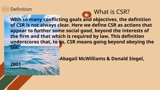 What is CSR?
With so many conflicting goals and objectives, the definition
of CSR is not always clear. Here we define CSR as actions that
appear to further some social good, beyond the interests of
the firm and that which is required by law. This definition
underscores that, to us, CSR means going beyond obeying the
law.
-Abagail McWilliams & Donald Siegel,
2001
Definition
 