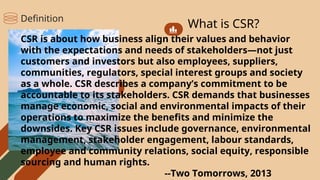 What is CSR?
CSR is about how business align their values and behavior
with the expectations and needs of stakeholders—not just
customers and investors but also employees, suppliers,
communities, regulators, special interest groups and society
as a whole. CSR describes a company’s commitment to be
accountable to its stakeholders. CSR demands that businesses
manage economic, social and environmental impacts of their
operations to maximize the benefits and minimize the
downsides. Key CSR issues include governance, environmental
management, stakeholder engagement, labour standards,
employee and community relations, social equity, responsible
sourcing and human rights.
--Two Tomorrows, 2013
Definition
 