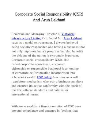 Corporate Social Responsibility (CSR)
And Arun Lakhani
Chairman and Managing Director of Vishvaraj
Infrastructure Limited (VIL India) Mr. Arun Lakhani
says as a social entrepreneur, I always believed
being socially responsible and having a business that
not only improves India’s progress but also benefits
the citizens of the nation is extremely important.
Corporate social responsibility (CSR, also
called corporate conscience, corporate
citizenship or responsible business) is an outline
of corporate self-regulation incorporated into
a business model. CSR policy functions as a self-
regulatory mechanism whereby a business monitors
and ensures its active conformity with the spirit of
the law, ethical standards and national or
international norms.
With some models, a firm's execution of CSR goes
beyond compliance and engages in "actions that
 