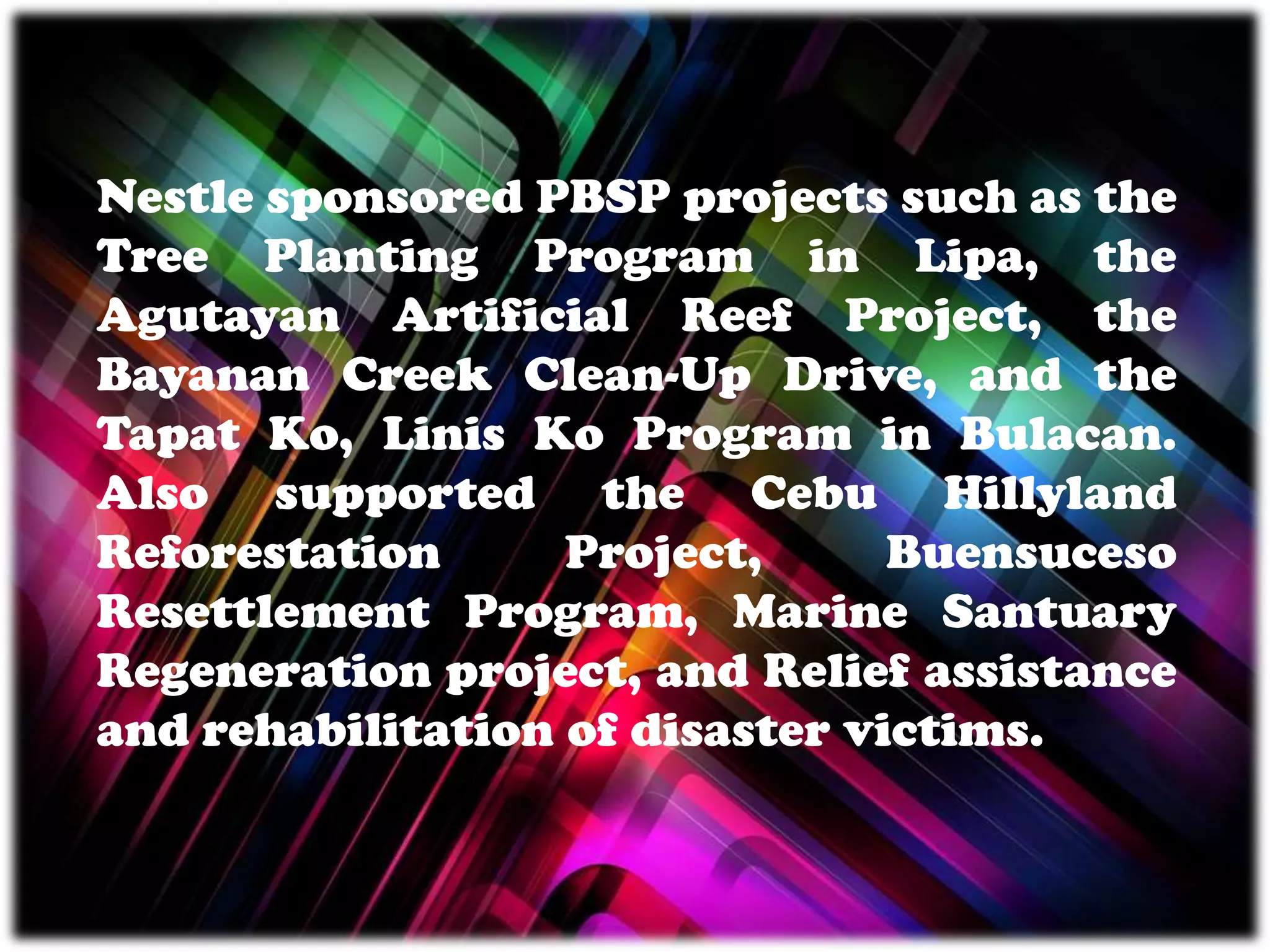 Nestle sponsored PBSP projects such as the
Tree Planting Program in Lipa, the
Agutayan Artificial Reef Project, the
Bayanan Creek Clean-Up Drive, and the
Tapat Ko, Linis Ko Program in Bulacan.
Also supported the Cebu Hillyland
Reforestation Project, Buensuceso
Resettlement Program, Marine Santuary
Regeneration project, and Relief assistance
and rehabilitation of disaster victims.
 