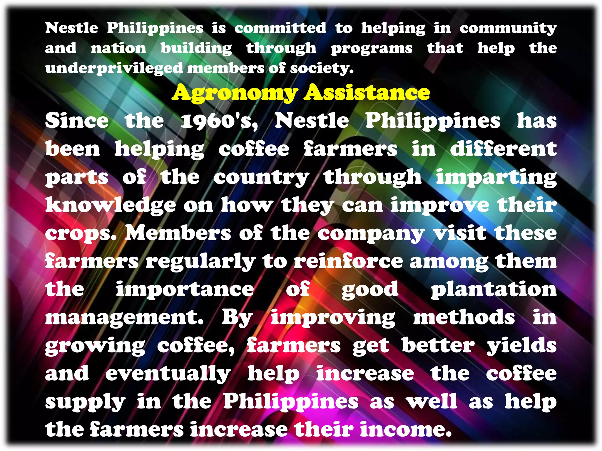 Nestle Philippines is committed to helping in community
and nation building through programs that help the
underprivileged members of society.
Agronomy Assistance
Since the 1960's, Nestle Philippines has
been helping coffee farmers in different
parts of the country through imparting
knowledge on how they can improve their
crops. Members of the company visit these
farmers regularly to reinforce among them
the importance of good plantation
management. By improving methods in
growing coffee, farmers get better yields
and eventually help increase the coffee
supply in the Philippines as well as help
the farmers increase their income.
 