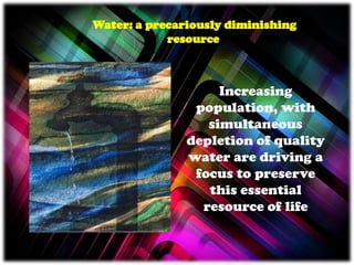 Increasing
population, with
simultaneous
depletion of quality
water are driving a
focus to preserve
this essential
resource of life
Water: a precariously diminishing
resource
 