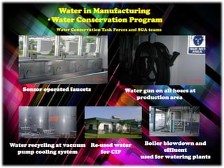Sensor operated faucets
Water in Manufacturing
•Water Conservation Program
Water Conservation Task Forces and SGA teams
Water gun on all hoses at
production area
Water recycling at vacuum
pump cooling system
Re-used water
for CIP
Boiler blowdown and
effluent
used for watering plants
 