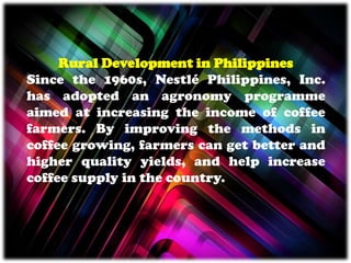 Rural Development in Philippines
Since the 1960s, Nestlé Philippines, Inc.
has adopted an agronomy programme
aimed at increasing the income of coffee
farmers. By improving the methods in
coffee growing, farmers can get better and
higher quality yields, and help increase
coffee supply in the country.
 