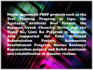 Nestle sponsored PBSP projects such as the
Tree Planting Program in Lipa, the
Agutayan Artificial Reef Project, the
Bayanan Creek Clean-Up Drive, and the
Tapat Ko, Linis Ko Program in Bulacan.
Also supported the Cebu Hillyland
Reforestation Project, Buensuceso
Resettlement Program, Marine Santuary
Regeneration project, and Relief assistance
and rehabilitation of disaster victims.
 