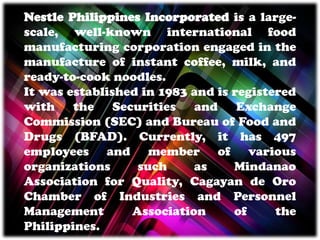 Nestle Philippines Incorporated is a large-
scale, well-known international food
manufacturing corporation engaged in the
manufacture of instant coffee, milk, and
ready-to-cook noodles.
It was established in 1983 and is registered
with the Securities and Exchange
Commission (SEC) and Bureau of Food and
Drugs (BFAD). Currently, it has 497
employees and member of various
organizations such as Mindanao
Association for Quality, Cagayan de Oro
Chamber of Industries and Personnel
Management Association of the
Philippines.
 