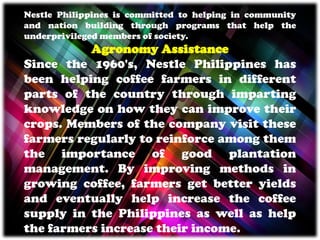 Nestle Philippines is committed to helping in community
and nation building through programs that help the
underprivileged members of society.
Agronomy Assistance
Since the 1960's, Nestle Philippines has
been helping coffee farmers in different
parts of the country through imparting
knowledge on how they can improve their
crops. Members of the company visit these
farmers regularly to reinforce among them
the importance of good plantation
management. By improving methods in
growing coffee, farmers get better yields
and eventually help increase the coffee
supply in the Philippines as well as help
the farmers increase their income.
 