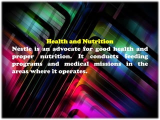 Health and Nutrition
Nestle is an advocate for good health and
proper nutrition. It conducts feeding
programs and medical missions in the
areas where it operates.
 