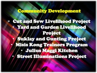 Community Development
• Cut and Sew Livelihood Project
• Yard and Garden Livelihood
Project
• Suklay and Gunting Project
• Misis Kong Trainors Program
• Julius Maggi Kitchen
• Street Illuminations Project
 