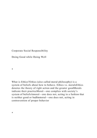 Corporate Social Responsibility
Doing Good while Doing Well
*
What is Ethics?Ethics (also called moral philosophy) is a
system of beliefs about how to behave. Ethics vs. moralsEthics
denotes the theory of right action and the greater goodMorals
indicate their practiceMoral—one complies with society’s
system of beliefsAmoral—one does not, acting in a fashion that
is neither good or badImmoral—one does not, acting in
contravention of proper behavior
*
 