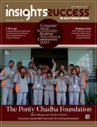The Ponty Chadha Foundation
Mata Bhagwanti Chadha Niketan
Ensuring a Sustainable Future for the Coming Genera ons
Vol:02 Issue:06 2023
CSR Logic
Understanding the Importance
and the Scope of Corporate
Social Responsibility in
Today's Scenario.
Corporate
Social
Responsibility
Enabling
Bettermentin
2023
www.insightssuccess.in
Bridging Needs
How CSR has Evolved
as the Key diﬀerentiator
in Building Better
Human Relations.
 