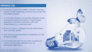 DEFINING CSR
 European Commission (2003) ‘inherent voluntary
nature of CSR’ regarding commercial success the
immediate pr...