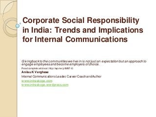 Corporate Social Responsibility
in India: Trends and Implications
for Internal Communications
Givingback to the communities we live in is not just an expectationbutan approach to
engage employeesand become employers ofchoice.
Read complete article at: http://wp.me/p1MKF-l0
Aniisu K Verghese
Internal Communications Leader,Career Coach and Author
www.intraskope.com
www.intraskope.wordpress.com
 