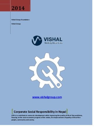 www.vishalgroup.com 
2014 
Vishal Group Foundation 
Vishal Group 
[ Corporate Social Responsibility in Nepal] 
CSR is to contribute to economic development while improving the quality of life of the workforce, 
focusing on the socio-economic progress of the nation, the improvement of quality of life of the 
people, community and society. 
 