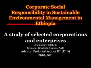 Corporate Social
  Responsibility in Sustainable
 Environmental Management in
           Ethiopia

A study of selected corporations
        and enterprises
                Asemamaw Tilahun
          School of Graduate Studies, AAU
      Advisor: Prof. Costantinos BT (PhD)
                  2010/2011
 