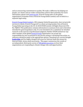 and	
  an	
  unwavering	
  commitment	
  to	
  quality.	
  We	
  make	
  a	
  difference	
  by	
  helping	
  our	
  
people,	
  our	
  clients	
  and	
  our	
  wider	
  communities	
  achieve	
  their	
  potential.	
  For	
  more	
  
information,	
  please	
  visit	
  www.ey.com.	
  Ernst	
  &	
  Young	
  refers	
  to	
  the	
  global	
  
organization	
  of	
  member	
  firms	
  of	
  Ernst	
  &	
  Young	
  Global	
  Limited,	
  each	
  of	
  which	
  is	
  a	
  
separate	
  legal	
  entity.	
  
	
  
Ernst	
  &	
  Young	
  Global	
  Limited,	
  a	
  UK	
  company	
  limited	
  by	
  guarantee,	
  does	
  not	
  provide	
  
services	
  to	
  clients.	
  Ernst	
  &	
  Young	
  LLP	
  is	
  a	
  client-­‐serving	
  member	
  firm	
  of	
  Ernst	
  &	
  
Young	
  Global	
  operating	
  in	
  the	
  US.	
  ©	
  2010	
  EYGM	
  Limited.	
  All	
  Rights	
  Reserved.	
  EYG	
  
No.	
  FQ0015	
  This	
  publication	
  contains	
  information	
  in	
  summary	
  form	
  and	
  is	
  therefore	
  
intended	
  for	
  general	
  guidance	
  only.	
  It	
  is	
  not	
  intended	
  to	
  be	
  a	
  substitute	
  for	
  detailed	
  
research	
  or	
  the	
  exercise	
  of	
  professional	
  judgment.	
  Neither	
  EYGM	
  Limited	
  nor	
  any	
  
other	
  member	
  of	
  the	
  global	
  Ernst	
  &	
  Young	
  organization	
  can	
  accept	
  any	
  
responsibility	
  for	
  loss	
  occasioned	
  to	
  any	
  person	
  acting	
  or	
  refraining	
  from	
  action,	
  as	
  
reference	
  should	
  be	
  made	
  to	
  the	
  appropriate	
  advisor.	
  Download	
  our	
  current	
  thought	
  
leadership	
  and	
  five	
  highly	
  charged	
  risk	
  areas	
  for	
  Internal	
  Audit	
  this	
  means	
  for	
  
Internal	
  Audit.	
  Action	
  amid	
  uncertainty.	
  	
  This	
  paper	
  summarizes	
  the	
  results	
  of	
  
an	
  independent,	
  third-­‐party	
  survey	
  of	
  300	
  global	
  executives	
  on	
  how	
  their	
  
organizations	
  are	
  responding	
  to	
  climate	
  change	
  risks	
  and	
  opportunities.	
  
 