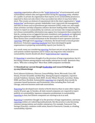 reporting	
  organization	
  adheres	
  to	
  the	
  “triple	
  bottom	
  line”	
  of	
  environmental,	
  social	
  
sustainability-­‐related	
  risks	
  and	
  opportunities	
  facing	
  the	
  reporting	
  entity,	
  whether	
  
it’s	
  a	
  public	
  or	
  private	
  An	
  organization	
  that	
  reports	
  on	
  its	
  sustainability	
  practices	
  is	
  
expected	
  to	
  show	
  not	
  only	
  where	
  it	
  has	
  succeeded,	
  but	
  where	
  it	
  may	
  have	
  fallen	
  
short.	
  This	
  creates	
  an	
  element	
  of	
  reputational	
  risk	
  in	
  the	
  short	
  organization’s	
  “triple	
  
bottom	
  line”	
  performance;	
  greater	
  stakeholder	
  trust;	
  improved	
  risk	
  management;	
  
and	
  data	
  on	
  issues	
  such	
  as	
  greenhouse	
  gas	
  emissions	
  (GHG),	
  water	
  use,	
  and	
  supply	
  
chain	
  activities	
  can	
  help	
  companies	
  enhance	
  decision-­‐making	
  while	
  reducing	
  risk.	
  
Failure	
  to	
  report	
  on	
  sustainability,	
  by	
  contrast,	
  can	
  increase	
  risk.	
  Companies	
  that	
  do	
  
not	
  release	
  sustainability	
  information	
  may	
  appear	
  less	
  transparent	
  than	
  competitors	
  
that	
  do,	
  coming	
  across	
  as	
  laggards	
  becomes	
  mandatory	
  and	
  standards	
  are	
  tightened,	
  
glaring	
  discrepancies	
  might	
  appear	
  between	
  past	
  reports	
  and	
  newer	
  ones.	
  All	
  of	
  
these	
  factors	
  have	
  created	
  momentum	
  in	
  the	
  direction	
  of	
  more	
  openness	
  and	
  more	
  
reporting.	
  Although	
  most	
  reporting	
  is	
  voluntary,	
  the	
  broad	
  trend	
  is	
  toward	
  greater	
  
disclosure.	
  Voluntary	
  reporting	
  standards	
  have	
  been	
  developed	
  to	
  guide	
  
organizations	
  in	
  preparing	
  sustainability	
  reports	
  (see	
  Section	
  3).	
  
	
  
As	
  a	
  result,	
  many	
  are	
  considering	
  reporting,	
  but	
  have	
  not	
  yet	
  set	
  up	
  the	
  processes	
  
and	
  systems	
  needed	
  reputation	
  and	
  to	
  reduce	
  any	
  long-­‐term	
  risks	
  related	
  to	
  
sustainability.	
  boards	
  should	
  ask	
  about	
  ‘triple	
  bottom	
  line’	
  reporting.	
  
	
  
01	
  Reporting	
  is	
  sometimes	
  thought	
  of	
  as	
  the	
  province	
  of	
  large	
  organizations,	
  but	
  it’s	
  
becoming	
  common	
  among	
  midsize	
  and	
  smaller	
  enterprises	
  as	
  well.	
  	
  Questions	
  they	
  
ask	
  is,	
  “Who	
  else	
  is	
  doing	
  this?”	
  More	
  than	
  3,000	
  companies	
  worldwide	
  
	
  
02	
  Download	
  our	
  current	
  thought	
  leadership	
  and	
  research	
  findings	
  at	
  
ey.com/climatechange	
  
	
  
Ford,	
  Johnson	
  &	
  Johnson,	
  Chevron,	
  ConocoPhillips,	
  Xerox,	
  Microsoft,	
  Cisco,	
  HP,	
  
Disney,	
  Procter	
  &	
  Gamble	
  and	
  Best	
  Buy.	
  Among	
  European	
  companies,	
  reporters	
  
include	
  Vodafone,	
  Siemens,	
  Shell,	
  BASF,	
  Arcelor	
  Mittal,	
  Novartis,	
  Carrefour,	
  Nokia,	
  
HSBC	
  and	
  Novo	
  Nordisk.	
  Sustainability	
  reporting	
  was	
  originally	
  done	
  mostly	
  by	
  
consumer-­‐based	
  businesses	
  and	
  Permanente,	
  cities	
  including	
  New	
  York	
  and	
  
Chicago,	
  and	
  even	
  business	
  and	
  trade	
  associations.	
  
	
  
Reporting	
  has	
  developed	
  more	
  slowly	
  in	
  North	
  America	
  than	
  in	
  some	
  other	
  regions.	
  
nearly	
  20	
  years	
  ago.	
  In	
  Sweden,	
  all	
  state-­‐owned	
  companies	
  are	
  required	
  to	
  report	
  
publicly	
  on	
  sustainability.	
  Japanese	
  companies	
  predominate	
  in	
  sustainability	
  
reporting	
  in	
  Asia,	
  but	
  Chinese	
  companies	
  are	
  starting	
  to	
  do	
  it	
  as	
  well.	
  
	
  
Reporting	
  is	
  sometimes	
  thought	
  of	
  as	
  the	
  province	
  of	
  large	
  organizations,	
  and	
  many	
  
reporting	
  entities	
  are	
  indeed	
  big	
  multinationals.	
  But	
  the	
  practice	
  is	
  also	
  becoming	
  
common	
  among	
  midsize	
  and	
  smaller	
  enterprises.	
  For	
  example,	
  Vancouver	
  City	
  
Savings	
  (Vancity),	
  a	
  midsize	
  credit	
  union,	
  based	
  in	
  Vancouver,	
  Canada,	
  is	
  a	
  leading	
  
sustainability	
  reporter.	
  
	
  
 