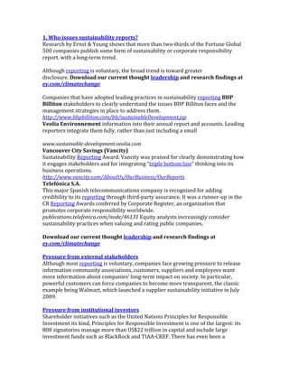 1.	
  Who	
  issues	
  sustainability	
  reports?	
  
Research	
  by	
  Ernst	
  &	
  Young	
  shows	
  that	
  more	
  than	
  two-­‐thirds	
  of	
  the	
  Fortune	
  Global	
  
500	
  companies	
  publish	
  some	
  form	
  of	
  sustainability	
  or	
  corporate	
  responsibility	
  
report.	
  with	
  a	
  long-­‐term	
  trend.	
  
	
  
Although	
  reporting	
  is	
  voluntary,	
  the	
  broad	
  trend	
  is	
  toward	
  greater	
  
disclosure.	
  Download	
  our	
  current	
  thought	
  leadership	
  and	
  research	
  findings	
  at	
  
ey.com/climatechange	
  
	
  
Companies	
  that	
  have	
  adopted	
  leading	
  practices	
  in	
  sustainability	
  reporting	
  BHP	
  
Billiton	
  stakeholders	
  to	
  clearly	
  understand	
  the	
  issues	
  BHP	
  Billiton	
  faces	
  and	
  the	
  
management	
  strategies	
  in	
  place	
  to	
  address	
  them.	
  
http://www.bhpbilliton.com/bb/sustainableDevelopment.jsp	
  
Veolia	
  Environnement	
  information	
  into	
  their	
  annual	
  report	
  and	
  accounts.	
  Leading	
  
reporters	
  integrate	
  them	
  fully,	
  rather	
  than	
  just	
  including	
  a	
  small	
  
	
  
www.sustainable-­development.veolia.com	
  
Vancouver	
  City	
  Savings	
  (Vancity)	
  
Sustainability	
  Reporting	
  Award.	
  Vancity	
  was	
  praised	
  for	
  clearly	
  demonstrating	
  how	
  
it	
  engages	
  stakeholders	
  and	
  for	
  integrating	
  “triple	
  bottom	
  line”	
  thinking	
  into	
  its	
  
business	
  operations.	
  
http://www.vancity.com/AboutUs/OurBusiness/OurReports	
  
Telefónica	
  S.A.	
  
This	
  major	
  Spanish	
  telecommunications	
  company	
  is	
  recognized	
  for	
  adding	
  
credibility	
  to	
  its	
  reporting	
  through	
  third-­‐party	
  assurance.	
  It	
  was	
  a	
  runner-­‐up	
  in	
  the	
  
CR	
  Reporting	
  Awards	
  conferred	
  by	
  Corporate	
  Register,	
  an	
  organization	
  that	
  
promotes	
  corporate	
  responsibility	
  worldwide.	
  
publications.telefonica.com/node/46131	
  Equity	
  analysts	
  increasingly	
  consider	
  
sustainability	
  practices	
  when	
  valuing	
  and	
  rating	
  public	
  companies.	
  
	
  
Download	
  our	
  current	
  thought	
  leadership	
  and	
  research	
  findings	
  at	
  
ey.com/climatechange	
  
	
  
Pressure	
  from	
  external	
  stakeholders	
  
Although	
  most	
  reporting	
  is	
  voluntary,	
  companies	
  face	
  growing	
  pressure	
  to	
  release	
  
information	
  community	
  associations,	
  customers,	
  suppliers	
  and	
  employees	
  want	
  
more	
  information	
  about	
  companies’	
  long-­‐term	
  impact	
  on	
  society.	
  In	
  particular,	
  
powerful	
  customers	
  can	
  force	
  companies	
  to	
  become	
  more	
  transparent,	
  the	
  classic	
  
example	
  being	
  Walmart,	
  which	
  launched	
  a	
  supplier	
  sustainability	
  initiative	
  in	
  July	
  
2009.	
  
	
  
Pressure	
  from	
  institutional	
  investors	
  
Shareholder	
  initiatives	
  such	
  as	
  the	
  United	
  Nations	
  Principles	
  for	
  Responsible	
  
Investment	
  its	
  kind,	
  Principles	
  for	
  Responsible	
  Investment	
  is	
  one	
  of	
  the	
  largest:	
  its	
  
800	
  signatories	
  manage	
  more	
  than	
  US$22	
  trillion	
  in	
  capital	
  and	
  include	
  large	
  
investment	
  funds	
  such	
  as	
  BlackRock	
  and	
  TIAA-­‐CREF.	
  There	
  has	
  even	
  been	
  a	
  
 
