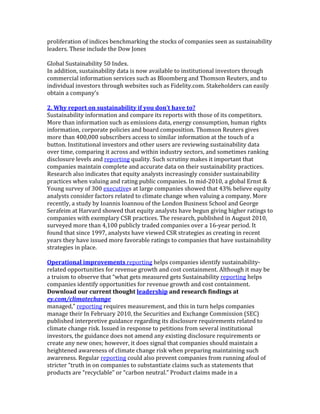 proliferation	
  of	
  indices	
  benchmarking	
  the	
  stocks	
  of	
  companies	
  seen	
  as	
  sustainability	
  
leaders.	
  These	
  include	
  the	
  Dow	
  Jones	
  
	
  
Global	
  Sustainability	
  50	
  Index.	
  
In	
  addition,	
  sustainability	
  data	
  is	
  now	
  available	
  to	
  institutional	
  investors	
  through	
  
commercial	
  information	
  services	
  such	
  as	
  Bloomberg	
  and	
  Thomson	
  Reuters,	
  and	
  to	
  
individual	
  investors	
  through	
  websites	
  such	
  as	
  Fidelity.com.	
  Stakeholders	
  can	
  easily	
  
obtain	
  a	
  company’s	
  
	
  
2.	
  Why	
  report	
  on	
  sustainability	
  if	
  you	
  don’t	
  have	
  to?	
  
Sustainability	
  information	
  and	
  compare	
  its	
  reports	
  with	
  those	
  of	
  its	
  competitors.	
  
More	
  than	
  information	
  such	
  as	
  emissions	
  data,	
  energy	
  consumption,	
  human	
  rights	
  
information,	
  corporate	
  policies	
  and	
  board	
  composition.	
  Thomson	
  Reuters	
  gives	
  
more	
  than	
  400,000	
  subscribers	
  access	
  to	
  similar	
  information	
  at	
  the	
  touch	
  of	
  a	
  
button.	
  Institutional	
  investors	
  and	
  other	
  users	
  are	
  reviewing	
  sustainability	
  data	
  
over	
  time,	
  comparing	
  it	
  across	
  and	
  within	
  industry	
  sectors,	
  and	
  sometimes	
  ranking	
  
disclosure	
  levels	
  and	
  reporting	
  quality.	
  Such	
  scrutiny	
  makes	
  it	
  important	
  that	
  
companies	
  maintain	
  complete	
  and	
  accurate	
  data	
  on	
  their	
  sustainability	
  practices.	
  
Research	
  also	
  indicates	
  that	
  equity	
  analysts	
  increasingly	
  consider	
  sustainability	
  
practices	
  when	
  valuing	
  and	
  rating	
  public	
  companies.	
  In	
  mid-­‐2010,	
  a	
  global	
  Ernst	
  &	
  
Young	
  survey	
  of	
  300	
  executives	
  at	
  large	
  companies	
  showed	
  that	
  43%	
  believe	
  equity	
  
analysts	
  consider	
  factors	
  related	
  to	
  climate	
  change	
  when	
  valuing	
  a	
  company.	
  More	
  
recently,	
  a	
  study	
  by	
  Ioannis	
  Ioannou	
  of	
  the	
  London	
  Business	
  School	
  and	
  George	
  
Serafeim	
  at	
  Harvard	
  showed	
  that	
  equity	
  analysts	
  have	
  begun	
  giving	
  higher	
  ratings	
  to	
  
companies	
  with	
  exemplary	
  CSR	
  practices.	
  The	
  research,	
  published	
  in	
  August	
  2010,	
  
surveyed	
  more	
  than	
  4,100	
  publicly	
  traded	
  companies	
  over	
  a	
  16-­‐year	
  period.	
  It	
  
found	
  that	
  since	
  1997,	
  analysts	
  have	
  viewed	
  CSR	
  strategies	
  as	
  creating	
  in	
  recent	
  
years	
  they	
  have	
  issued	
  more	
  favorable	
  ratings	
  to	
  companies	
  that	
  have	
  sustainability	
  
strategies	
  in	
  place.	
  
	
  
Operational	
  improvements	
  reporting	
  helps	
  companies	
  identify	
  sustainability-­‐
related	
  opportunities	
  for	
  revenue	
  growth	
  and	
  cost	
  containment.	
  Although	
  it	
  may	
  be	
  
a	
  truism	
  to	
  observe	
  that	
  “what	
  gets	
  measured	
  gets	
  Sustainability	
  reporting	
  helps	
  
companies	
  identify	
  opportunities	
  for	
  revenue	
  growth	
  and	
  cost	
  containment.	
  
Download	
  our	
  current	
  thought	
  leadership	
  and	
  research	
  findings	
  at	
  
ey.com/climatechange	
  
managed,”	
  reporting	
  requires	
  measurement,	
  and	
  this	
  in	
  turn	
  helps	
  companies	
  
manage	
  their	
  In	
  February	
  2010,	
  the	
  Securities	
  and	
  Exchange	
  Commission	
  (SEC)	
  
published	
  interpretive	
  guidance	
  regarding	
  its	
  disclosure	
  requirements	
  related	
  to	
  
climate	
  change	
  risk.	
  Issued	
  in	
  response	
  to	
  petitions	
  from	
  several	
  institutional	
  
investors,	
  the	
  guidance	
  does	
  not	
  amend	
  any	
  existing	
  disclosure	
  requirements	
  or	
  
create	
  any	
  new	
  ones;	
  however,	
  it	
  does	
  signal	
  that	
  companies	
  should	
  maintain	
  a	
  
heightened	
  awareness	
  of	
  climate	
  change	
  risk	
  when	
  preparing	
  maintaining	
  such	
  
awareness.	
  Regular	
  reporting	
  could	
  also	
  prevent	
  companies	
  from	
  running	
  afoul	
  of	
  
stricter	
  “truth	
  in	
  on	
  companies	
  to	
  substantiate	
  claims	
  such	
  as	
  statements	
  that	
  
products	
  are	
  “recyclable”	
  or	
  “carbon	
  neutral.”	
  Product	
  claims	
  made	
  in	
  a	
  
 
