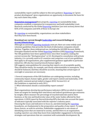sustainability	
  report	
  could	
  be	
  subject	
  to	
  this	
  new	
  guidance.	
  Reporting	
  on	
  “green	
  
product	
  development”	
  gives	
  organizations	
  an	
  opportunity	
  to	
  document	
  the	
  basis	
  for	
  
any	
  such	
  claims	
  they	
  make.	
  
	
  
Reputation	
  managementDone	
  properly,	
  reporting	
  on	
  sustainability	
  helps	
  
companies	
  establish	
  a	
  reputation	
  for	
  transparency	
  and	
  build	
  stakeholder	
  trust.	
  
Research	
  conducted	
  by	
  the	
  Global	
  Reporting	
  Initiative	
  (see	
  next	
  section)	
  shows	
  that	
  
82%	
  of	
  US	
  companies	
  and	
  66%	
  of	
  those	
  in	
  Europe	
  cite	
  
	
  
By	
  reporting	
  on	
  sustainability,	
  organizations	
  can	
  show	
  stakeholders	
  
that	
  they	
  have	
  been	
  heard.	
  
	
  
Download	
  our	
  current	
  thought	
  leadership	
  and	
  research	
  findings	
  at	
  
ey.com/climatechange	
  
Although	
  no	
  universal	
  reporting	
  standards	
  exist	
  yet,	
  there	
  are	
  some	
  widely	
  used	
  
voluntary	
  guidelines	
  that	
  prescribe	
  the	
  kind	
  of	
  information	
  companies	
  should	
  
disclose.	
  Together,	
  these	
  widespread	
  use,	
  including	
  the	
  AA1000	
  Account	
  Ability	
  
Principles	
  Standard	
  and	
  the	
  Global	
  Reporting	
  Initiative	
  (GRI)	
  Reporting	
  Framework.	
  
The	
  GRI	
  guidelines	
  have	
  been	
  updated	
  twice	
  since	
  their	
  inception,	
  making	
  the	
  
current	
  version	
  the	
  “third	
  generation”	
  or	
  G3.	
  Developed	
  in	
  consultation	
  with	
  private	
  
industry,	
  it	
  is	
  currently	
  used	
  in	
  65	
  countries	
  and	
  comprises	
  a	
  set	
  of	
  core	
  guidelines	
  
that	
  apply	
  to	
  all	
  organizations,	
  plus	
  supplemental	
  guidance	
  applicable	
  to	
  particular	
  
industries.	
  GRI	
  also	
  has	
  issued	
  protocols	
  human	
  rights.1	
  
GRI	
  suggests	
  some	
  guidelines	
  for	
  ensuring	
  that	
  reports	
  are	
  of	
  acceptable	
  quality.	
  
They	
  should	
  be	
  timely,	
  for	
  example,	
  and	
  clearly	
  understandable	
  to	
  nonexperts.	
  They	
  
should	
  be	
  balanced,	
  And	
  they	
  should	
  be	
  accurate,	
  meaning	
  that	
  certain	
  types	
  of	
  
oversight	
  or	
  assurance	
  are	
  necessary.	
  
	
  
1	
  Several	
  components	
  of	
  the	
  GRI	
  Guidelines	
  are	
  undergoing	
  revision,	
  including	
  
community	
  impact,	
  human	
  rights,	
  gender	
  and	
  report	
  content	
  and	
  materiality.	
  A	
  90-­‐
day	
  public	
  comment	
  period	
  ended	
  in	
  August	
  2010.	
  Version	
  G3.1	
  of	
  
the	
  Guidelines	
  is	
  expected	
  in	
  early	
  2011.	
  
3.	
  What	
  information	
  should	
  a	
  sustainability	
  report	
  contain?	
  
11	
  
Most	
  organizations	
  develop	
  key	
  performance	
  indicators	
  (KPIs)	
  on	
  which	
  to	
  report.	
  
Some	
  set	
  targets	
  for	
  limiting	
  their	
  total	
  direct	
  and	
  indirect	
  greenhouse	
  gas	
  emissions	
  
by	
  weight;	
  others	
  measure	
  the	
  percentage	
  of	
  recycled	
  materials	
  used	
  in	
  their	
  
business,	
  or	
  the	
  size	
  and	
  biodiversity	
  value	
  of	
  the	
  water	
  bodies	
  affected	
  by	
  their	
  
operations.	
  A	
  2010	
  report	
  by	
  Harvard	
  develop	
  KPIs	
  that	
  take	
  into	
  account	
  the	
  types	
  
of	
  indicators	
  typically	
  associated	
  with	
  the	
  reporter’s	
  industry	
  peers.	
  
Choosing	
  the	
  issues	
  and	
  indicators	
  to	
  focus	
  on,	
  and	
  determining	
  the	
  reporting	
  
boundaries,	
  are	
  fundamental	
  to	
  the	
  preparation	
  and	
  quality	
  of	
  any	
  report.	
  To	
  make	
  
those	
  choices,	
  an	
  with	
  its	
  activities.	
  Stakeholder	
  engagement	
  is	
  one	
  means	
  of	
  
identifying	
  issues	
  that	
  are	
  material	
  to	
  society,	
  and	
  therefore	
  to	
  an	
  organization.	
  
Leading	
  reporters	
  use	
  what	
  they	
  learn	
  from	
  stakeholder	
  engagement	
  to	
  formulate	
  
strategies	
  and	
  operations	
  that	
  are	
  consistent	
  with	
  sustainable	
  development.	
  By	
  
 