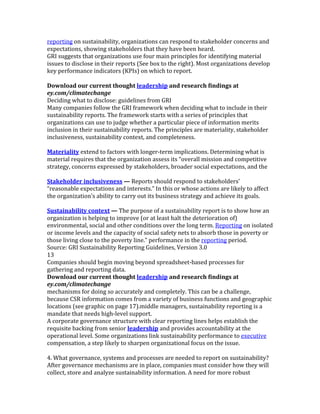 reporting	
  on	
  sustainability,	
  organizations	
  can	
  respond	
  to	
  stakeholder	
  concerns	
  and	
  
expectations,	
  showing	
  stakeholders	
  that	
  they	
  have	
  been	
  heard.	
  
GRI	
  suggests	
  that	
  organizations	
  use	
  four	
  main	
  principles	
  for	
  identifying	
  material	
  
issues	
  to	
  disclose	
  in	
  their	
  reports	
  (See	
  box	
  to	
  the	
  right).	
  Most	
  organizations	
  develop	
  
key	
  performance	
  indicators	
  (KPIs)	
  on	
  which	
  to	
  report.	
  
	
  
Download	
  our	
  current	
  thought	
  leadership	
  and	
  research	
  findings	
  at	
  
ey.com/climatechange	
  
Deciding	
  what	
  to	
  disclose:	
  guidelines	
  from	
  GRI	
  
Many	
  companies	
  follow	
  the	
  GRI	
  framework	
  when	
  deciding	
  what	
  to	
  include	
  in	
  their	
  
sustainability	
  reports.	
  The	
  framework	
  starts	
  with	
  a	
  series	
  of	
  principles	
  that	
  
organizations	
  can	
  use	
  to	
  judge	
  whether	
  a	
  particular	
  piece	
  of	
  information	
  merits	
  
inclusion	
  in	
  their	
  sustainability	
  reports.	
  The	
  principles	
  are	
  materiality,	
  stakeholder	
  
inclusiveness,	
  sustainability	
  context,	
  and	
  completeness.	
  
	
  
Materiality	
  extend	
  to	
  factors	
  with	
  longer-­‐term	
  implications.	
  Determining	
  what	
  is	
  
material	
  requires	
  that	
  the	
  organization	
  assess	
  its	
  “overall	
  mission	
  and	
  competitive	
  
strategy,	
  concerns	
  expressed	
  by	
  stakeholders,	
  broader	
  social	
  expectations,	
  and	
  the	
  
	
  
Stakeholder	
  inclusiveness	
  —	
  Reports	
  should	
  respond	
  to	
  stakeholders’	
  
“reasonable	
  expectations	
  and	
  interests.”	
  In	
  this	
  or	
  whose	
  actions	
  are	
  likely	
  to	
  affect	
  
the	
  organization’s	
  ability	
  to	
  carry	
  out	
  its	
  business	
  strategy	
  and	
  achieve	
  its	
  goals.	
  
	
  
Sustainability	
  context	
  —	
  The	
  purpose	
  of	
  a	
  sustainability	
  report	
  is	
  to	
  show	
  how	
  an	
  
organization	
  is	
  helping	
  to	
  improve	
  (or	
  at	
  least	
  halt	
  the	
  deterioration	
  of)	
  
environmental,	
  social	
  and	
  other	
  conditions	
  over	
  the	
  long	
  term.	
  Reporting	
  on	
  isolated	
  
or	
  income	
  levels	
  and	
  the	
  capacity	
  of	
  social	
  safety	
  nets	
  to	
  absorb	
  those	
  in	
  poverty	
  or	
  
those	
  living	
  close	
  to	
  the	
  poverty	
  line.”	
  performance	
  in	
  the	
  reporting	
  period.	
  
Source:	
  GRI	
  Sustainability	
  Reporting	
  Guidelines,	
  Version	
  3.0	
  
13	
  
Companies	
  should	
  begin	
  moving	
  beyond	
  spreadsheet-­‐based	
  processes	
  for	
  
gathering	
  and	
  reporting	
  data.	
  
Download	
  our	
  current	
  thought	
  leadership	
  and	
  research	
  findings	
  at	
  
ey.com/climatechange	
  
mechanisms	
  for	
  doing	
  so	
  accurately	
  and	
  completely.	
  This	
  can	
  be	
  a	
  challenge,	
  
because	
  CSR	
  information	
  comes	
  from	
  a	
  variety	
  of	
  business	
  functions	
  and	
  geographic	
  
locations	
  (see	
  graphic	
  on	
  page	
  17).middle	
  managers,	
  sustainability	
  reporting	
  is	
  a	
  
mandate	
  that	
  needs	
  high-­‐level	
  support.	
  
A	
  corporate	
  governance	
  structure	
  with	
  clear	
  reporting	
  lines	
  helps	
  establish	
  the	
  
requisite	
  backing	
  from	
  senior	
  leadership	
  and	
  provides	
  accountability	
  at	
  the	
  
operational	
  level.	
  Some	
  organizations	
  link	
  sustainability	
  performance	
  to	
  executive	
  
compensation,	
  a	
  step	
  likely	
  to	
  sharpen	
  organizational	
  focus	
  on	
  the	
  issue.	
  
	
  
4.	
  What	
  governance,	
  systems	
  and	
  processes	
  are	
  needed	
  to	
  report	
  on	
  sustainability?	
  
After	
  governance	
  mechanisms	
  are	
  in	
  place,	
  companies	
  must	
  consider	
  how	
  they	
  will	
  
collect,	
  store	
  and	
  analyze	
  sustainability	
  information.	
  A	
  need	
  for	
  more	
  robust	
  
 