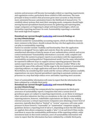 systems	
  and	
  processes	
  will	
  become	
  increasingly	
  evident	
  as	
  reporting	
  requirements	
  
and	
  regulations	
  evolve,	
  particularly	
  those	
  related	
  to	
  GHG	
  emissions.	
  The	
  main	
  
principle	
  to	
  keep	
  in	
  mind	
  is	
  that	
  processes	
  grow	
  more	
  accurate	
  as	
  they	
  become	
  
more	
  automated	
  because	
  automation	
  lowers	
  the	
  likelihood	
  of	
  manual	
  error.	
  To	
  
establish	
  robust	
  systems	
  that	
  meet	
  their	
  emerging	
  needs,	
  companies	
  should	
  begin	
  
moving	
  beyond	
  spreadsheet-­‐based	
  processes	
  for	
  gathering	
  and	
  reporting	
  data.	
  
Larger	
  companies	
  are	
  beginning	
  to	
  adopt	
  web-­‐based	
  technologies,	
  which	
  can	
  
streamline	
  reporting	
  and	
  lower	
  its	
  costs.	
  Sustainability	
  reporting	
  is	
  a	
  mandate	
  
that	
  needs	
  high-­‐level	
  support.	
  
	
  
Download	
  our	
  current	
  thought	
  leadership	
  and	
  research	
  findings	
  at	
  
ey.com/climatechange	
  
Controls	
  needed	
  for	
  sustainability	
  accounting	
  reports,	
  which	
  are	
  likely	
  to	
  become	
  
more	
  common	
  in	
  the	
  future.	
  should	
  evaluate	
  the	
  key	
  role	
  that	
  application	
  controls	
  
can	
  play	
  in	
  sustainability	
  reporting.	
  
Factors	
  to	
  consider	
  include:	
  Usability	
  and	
  functionality:	
  Does	
  the	
  application	
  
function	
  as	
  designed?	
  Access	
  rights	
  and	
  controls:	
  Does	
  the	
  system	
  prevent	
  
unauthorized	
  alteration	
  of	
  data	
  by	
  means	
  of	
  user	
  authentication	
  controls	
  and	
  access	
  
control	
  mechanisms?	
  Sustainability	
  information	
  is	
  accurate,	
  valid,	
  complete	
  and	
  
timely?	
  Does	
  the	
  system	
  to	
  prepare	
  reports	
  in	
  accordance	
  with	
  the	
  organization’s	
  
sustainability	
  accounting	
  policies?	
  Organizational	
  needs?	
  Can	
  the	
  same	
  information	
  
be	
  reported	
  in	
  different	
  ways	
  to	
  support	
  various	
  reporting	
  purposes?	
  Does	
  the	
  
system	
  export	
  data	
  for	
  use	
  in	
  other	
  applications?	
  software	
  vendor?	
  What	
  is	
  the	
  
expected	
  life	
  span	
  of	
  the	
  software?	
  At	
  this	
  stage	
  in	
  the	
  development	
  of	
  sustainability	
  
reporting	
  software,	
  no	
  single	
  application	
  will	
  meet	
  all	
  needs	
  and	
  objectives.	
  
Nevertheless,	
  by	
  considering	
  their	
  needs	
  and	
  the	
  various	
  software	
  options	
  available,	
  
organizations	
  can	
  move	
  beyond	
  spreadsheet	
  reporting	
  to	
  automate	
  systems	
  and	
  
processes	
  in	
  a	
  way	
  that	
  helps	
  reduce	
  error	
  and	
  makes	
  reporting	
  more	
  accurate.	
  
	
  
Users	
  of	
  sustainability	
  information	
  will	
  come	
  to	
  expect	
  that	
  the	
  information	
  has	
  
been	
  validated	
  by	
  a	
  reliable	
  third	
  party.	
  
Download	
  our	
  current	
  thought	
  leadership	
  and	
  research	
  findings	
  at	
  
ey.com/climatechange	
  
North	
  America	
  currently	
  has	
  comparatively	
  few	
  requirements	
  for	
  third-­‐party	
  
assurance	
  of	
  sustainability	
  reports.	
  Companies	
  that	
  emit	
  a	
  certain	
  level	
  of	
  
greenhouse	
  gases	
  are	
  subject	
  to	
  reporting	
  requirements,	
  as	
  are	
  those	
  in	
  mining	
  or	
  
other	
  extractive	
  industries,	
  but	
  they	
  are	
  exceptions	
  to	
  the	
  rule.	
  As	
  sustainability	
  
reporting	
  matures,	
  however,	
  stakeholder	
  expectations	
  are	
  likely	
  to	
  rise,	
  making	
  
external	
  assurance	
  a	
  virtual	
  requirement.	
  Companies	
  now	
  obtaining	
  a	
  lower	
  level	
  of	
  
assurance,	
  typically	
  described	
  as	
  “limited”	
  or	
  “review”	
  assurance,	
  will	
  come	
  under	
  
pressure	
  to	
  move	
  toward	
  a	
  “reasonable”	
  or	
  “examination”	
  companies	
  using	
  its	
  
guidelines	
  declare	
  a	
  reporting	
  level	
  of	
  A,B	
  or	
  C,	
  depending	
  on	
  how	
  the	
  GRI	
  indicators	
  
are	
  applied,	
  then	
  allows	
  companies	
  to	
  apply	
  a	
  “plus”	
  (+)	
  at	
  each	
  level	
  if	
  they	
  media	
  
read	
  them	
  to	
  assess	
  the	
  sustainability	
  performance	
  of	
  the	
  reporting	
  entities,	
  while	
  
investment	
  fund.	
  As	
  this	
  trend	
  continues,	
  users	
  of	
  sustainability	
  information	
  will	
  
come	
  to	
  expect	
  that	
  the	
  information	
  has	
  been	
  validated	
  by	
  a	
  reliable	
  third	
  party.	
  
 