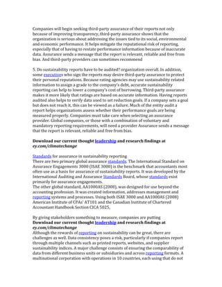 Companies	
  will	
  begin	
  seeking	
  third-­‐party	
  assurance	
  of	
  their	
  reports	
  not	
  only	
  
because	
  of	
  improving	
  transparency,	
  third-­‐party	
  assurance	
  shows	
  that	
  the	
  
organization	
  is	
  serious	
  about	
  addressing	
  the	
  issues	
  tied	
  to	
  its	
  social,	
  environmental	
  
and	
  economic	
  performance.	
  It	
  helps	
  mitigate	
  the	
  reputational	
  risk	
  of	
  reporting,	
  
especially	
  that	
  of	
  having	
  to	
  restate	
  performance	
  information	
  because	
  of	
  inaccurate	
  
data.	
  Assurance	
  sends	
  a	
  message	
  that	
  the	
  report	
  is	
  relevant,	
  reliable	
  and	
  free	
  from	
  
bias.	
  And	
  third-­‐party	
  providers	
  can	
  sometimes	
  recommend	
  
	
  
5.	
  Do	
  sustainability	
  reports	
  have	
  to	
  be	
  audited?	
  organization	
  overall.	
  In	
  addition,	
  
some	
  executives	
  who	
  sign	
  the	
  reports	
  may	
  desire	
  third-­‐party	
  assurance	
  to	
  protect	
  
their	
  personal	
  reputations.	
  Because	
  rating	
  agencies	
  may	
  use	
  sustainability	
  related	
  
information	
  to	
  assign	
  a	
  grade	
  to	
  the	
  company’s	
  debt,	
  accurate	
  sustainability	
  
reporting	
  can	
  help	
  to	
  lower	
  a	
  company’s	
  cost	
  of	
  borrowing.	
  Third-­‐party	
  assurance	
  
makes	
  it	
  more	
  likely	
  that	
  ratings	
  are	
  based	
  on	
  accurate	
  information.	
  Having	
  reports	
  
audited	
  also	
  helps	
  to	
  verify	
  data	
  used	
  to	
  set	
  reduction	
  goals.	
  If	
  a	
  company	
  sets	
  a	
  goal	
  
but	
  does	
  not	
  reach	
  it,	
  this	
  can	
  be	
  viewed	
  as	
  a	
  failure.	
  Much	
  of	
  the	
  entity	
  audit	
  a	
  
report	
  helps	
  organizations	
  assess	
  whether	
  their	
  performance	
  goals	
  are	
  being	
  
measured	
  properly.	
  Companies	
  must	
  take	
  care	
  when	
  selecting	
  an	
  assurance	
  
provider.	
  Global	
  companies,	
  or	
  those	
  with	
  a	
  combination	
  of	
  voluntary	
  and	
  
mandatory	
  reporting	
  requirements,	
  will	
  need	
  a	
  provider	
  Assurance	
  sends	
  a	
  message	
  
that	
  the	
  report	
  is	
  relevant,	
  reliable	
  and	
  free	
  from	
  bias.	
  
	
  
Download	
  our	
  current	
  thought	
  leadership	
  and	
  research	
  findings	
  at	
  
ey.com/climatechange	
  
	
  
Standards	
  for	
  assurance	
  in	
  sustainability	
  reporting	
  
There	
  are	
  two	
  primary	
  global	
  assurance	
  standards.	
  The	
  International	
  Standard	
  on	
  
Assurance	
  Engagements	
  3000	
  (ISAE	
  3000)	
  is	
  the	
  benchmark	
  that	
  accountants	
  most	
  
often	
  use	
  as	
  a	
  basis	
  for	
  assurance	
  of	
  sustainability	
  reports.	
  It	
  was	
  developed	
  by	
  the	
  
International	
  Auditing	
  and	
  Assurance	
  Standards	
  Board,	
  whose	
  standards	
  exist	
  
primarily	
  for	
  assurance	
  engagements.	
  
The	
  other	
  global	
  standard,	
  AA1000AS	
  (2008),	
  was	
  designed	
  for	
  use	
  beyond	
  the	
  
accounting	
  profession.	
  It	
  was	
  created	
  information,	
  addresses	
  management	
  and	
  
reporting	
  systems	
  and	
  processes.	
  Using	
  both	
  ISAE	
  3000	
  and	
  AA1000AS	
  (2008)	
  
American	
  Institute	
  of	
  CPAs’	
  AT101	
  and	
  the	
  Canadian	
  Institute	
  of	
  Chartered	
  
Accountant	
  Handbook	
  Section	
  CICA	
  5025,	
  
	
  
By	
  giving	
  stakeholders	
  something	
  to	
  measure,	
  companies	
  are	
  putting	
  
Download	
  our	
  current	
  thought	
  leadership	
  and	
  research	
  findings	
  at	
  
ey.com/climatechange	
  
Although	
  the	
  rewards	
  of	
  reporting	
  on	
  sustainability	
  can	
  be	
  great,	
  there	
  are	
  
challenges	
  as	
  well.	
  Data	
  consistency	
  poses	
  a	
  risk,	
  particularly	
  if	
  companies	
  report	
  
through	
  multiple	
  channels	
  such	
  as	
  printed	
  reports,	
  websites,	
  and	
  supplier	
  
sustainability	
  indices.	
  A	
  major	
  challenge	
  consists	
  of	
  ensuring	
  the	
  comparability	
  of	
  
data	
  from	
  different	
  business	
  units	
  or	
  subsidiaries	
  and	
  across	
  reporting	
  formats.	
  A	
  
multinational	
  corporation	
  with	
  operations	
  in	
  10	
  countries,	
  each	
  using	
  that	
  do	
  not	
  
 
