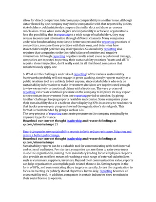 allow	
  for	
  direct	
  comparison.	
  Intercompany	
  comparability	
  is	
  another	
  issue.	
  Although	
  
data	
  released	
  by	
  one	
  company	
  may	
  not	
  be	
  comparable	
  with	
  that	
  reported	
  by	
  others,	
  
stakeholders	
  could	
  mistakenly	
  compare	
  dissimilar	
  data	
  and	
  draw	
  erroneous	
  
conclusions.	
  Even	
  when	
  some	
  degree	
  of	
  comparability	
  is	
  achieved,	
  organizations	
  
face	
  the	
  possibility	
  that	
  in	
  reporting	
  to	
  a	
  wide	
  range	
  of	
  stakeholders,	
  they	
  may	
  
release	
  inconsistent	
  information	
  through	
  different	
  channels.	
  Many	
  companies	
  
undertake	
  benchmarking	
  exercises	
  to	
  better	
  understand	
  the	
  reporting	
  practices	
  of	
  
competitors,	
  compare	
  those	
  practices	
  with	
  their	
  own,	
  and	
  determine	
  how	
  
stakeholders	
  might	
  perceive	
  any	
  discrepancies.	
  Sustainability	
  reporting	
  also	
  
requires	
  that	
  companies	
  strike	
  the	
  right	
  balance	
  of	
  positive	
  and	
  negative	
  
information.	
  Although	
  reporting	
  negative	
  results	
  could	
  cause	
  reputational	
  damage,	
  
companies	
  are	
  expected	
  to	
  portray	
  their	
  sustainability	
  practices	
  “warts	
  and	
  all.”	
  If	
  
reports	
  	
  closer	
  inspection,	
  don’t	
  really	
  exist.	
  In	
  all	
  likelihood,	
  companies	
  that	
  
conscientiously	
  apply	
  one	
  
	
  
6.	
  What	
  are	
  the	
  challenges	
  and	
  risks	
  of	
  reporting?	
  of	
  the	
  various	
  sustainability	
  
frameworks	
  probably	
  will	
  not	
  engage	
  in	
  green	
  washing,	
  simply	
  reports	
  mainly	
  as	
  a	
  
public	
  relations	
  tool	
  are	
  unlikely	
  to	
  fool	
  anyone,	
  since	
  stakeholders	
  who	
  rely	
  on	
  
sustainability	
  information	
  to	
  make	
  investment	
  decisions	
  are	
  sophisticated	
  enough	
  
to	
  view	
  excessively	
  promotional	
  claims	
  with	
  skepticism.	
  The	
  very	
  process	
  of	
  
reporting	
  can	
  create	
  continual	
  pressure	
  on	
  the	
  company	
  to	
  improve	
  its	
  may	
  expect	
  
to	
  see	
  constant	
  improvement	
  from	
  one	
  reporting	
  period	
  to	
  another.	
  By	
  giving	
  
Another	
  challenge:	
  keeping	
  reports	
  readable	
  and	
  concise.	
  Some	
  companies	
  place	
  
their	
  sustainability	
  data	
  in	
  a	
  table	
  or	
  chart	
  displaying	
  KPIs	
  in	
  an	
  easy-­‐to-­‐read	
  matrix	
  
that	
  tracks	
  year-­‐on-­‐year	
  progress	
  toward	
  the	
  organization’s	
  stated	
  goals.	
  This	
  
format	
  is	
  recommended	
  by	
  groups	
  such	
  as	
  GRI.	
  
The	
  very	
  process	
  of	
  reporting	
  can	
  create	
  pressure	
  on	
  the	
  company	
  continually	
  to	
  
improve	
  its	
  performance.	
  
Download	
  our	
  current	
  thought	
  leadership	
  and	
  research	
  findings	
  at	
  
ey.com/climatechange	
  25	
  
	
  
Smart	
  companies	
  use	
  sustainability	
  reports	
  to	
  help	
  reduce	
  resistance,	
  litigation	
  and	
  
create	
  a	
  better	
  public	
  image.	
  
Download	
  our	
  current	
  thought	
  leadership	
  and	
  research	
  findings	
  at	
  
ey.com/climatechange	
  
Sustainability	
  reports	
  can	
  be	
  a	
  valuable	
  tool	
  for	
  communicating	
  with	
  both	
  internal	
  
and	
  external	
  audiences.	
  For	
  starters,	
  companies	
  can	
  use	
  them	
  to	
  raise	
  awareness	
  
inside	
  the	
  organization,	
  making	
  them	
  mandatory	
  reading	
  for	
  all	
  employees.	
  Reports	
  
also	
  provide	
  an	
  excellent	
  means	
  of	
  reaching	
  a	
  wide	
  range	
  of	
  external	
  stakeholders	
  
such	
  as	
  customers,	
  suppliers,	
  investors,	
  Beyond	
  their	
  communications	
  value,	
  reports	
  
can	
  help	
  organizations	
  accomplish	
  goals	
  related	
  them	
  to	
  do.	
  Setting	
  targets	
  in	
  the	
  
form	
  of	
  KPIs,	
  and	
  communicating	
  those	
  targets	
  externally,	
  forces	
  the	
  organization	
  to	
  
focus	
  on	
  meeting	
  its	
  publicly	
  stated	
  objectives.	
  In	
  this	
  way,	
  reporting	
  becomes	
  an	
  
accountability	
  tool.	
  In	
  addition,	
  companies	
  in	
  certain	
  industries	
  need	
  to	
  maintain	
  
their	
  social	
  license	
  to	
  operate.	
  
	
  
 