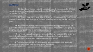 IMPACTS:
 Reduced our Scope 1 and 2 (market-based) emissions by 58,654
metric tons of carbon dioxide equivalents (mtCO2e). Scope 3 emissions
increased by 22.7%.
 In Fiscal Year 2021 and Fiscal Year 2022, successfully contracted to
remove 2.5 million metric tons of carbon, meeting our cumulative two-year
goal.
 Signed new power purchase agreements for approximately 5.8
gigawatts of renewable carbon-free energy across 10 countries, helping us
progress on our pathway to carbon negative.
 Invested in replenishment projects that are expected to generate
over 1.3 million cubic meters of volumetric benefits, bringing us to 21
replenishments in nine water basins around the world.
 Provided more than 95,000 people with access to safe water or
sanitation through our partnership with Water.org.
 