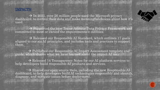 IMPACTS:
 In 2021, over 26 million people used the Microsoft privacy
dashboard, to control their data and make meaningful choices about how it’s
used.
 Supported the new Trans-Atlantic Data Privacy Framework and
committed to meet or exceed the requirements it outlines.
 Released our Responsible AI Standard, which outlines 17 goals
aligned to our six AI principles, and includes tools and practices to support
them.
 Published our Responsible AI Impact Assessment template and
guide, which shares what we have learned about the impact AI may
 Released 14 Transparency Notes for our AI platform services to
help developers build responsible AI products and services.
 Shared our open-source tools, including the new Responsible AI
dashboard, to help developers build AI technologies responsibly and identify,
diagnose, and mitigate issues before deployment.
 