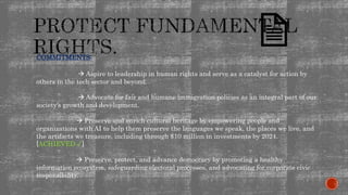 COMMITMENTS:
 Aspire to leadership in human rights and serve as a catalyst for action by
others in the tech sector and beyond.
 Advocate for fair and humane immigration policies as an integral part of our
society’s growth and development.
 Preserve and enrich cultural heritage by empowering people and
organizations with AI to help them preserve the languages we speak, the places we live, and
the artifacts we treasure, including through $10 million in investments by 2024.
[ACHIEVED ✓]
 Preserve, protect, and advance democracy by promoting a healthy
information ecosystem, safeguarding electoral processes, and advocating for corporate civic
responsibility.
 