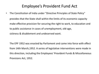 Employee’s Provident Fund Act
• The Constitution of India under "Directive Principles of State Policy"
provides that the State shall within the limits of its economic capacity
make effective provision for securing the right to work, to education and
to public assistance in cases of unemployment, old-age,
sickness & disablement and undeserved want.
The EPF 1952 was enacted by Parliament and came into force with effect
from 14th March,1952. A series of legislative interventions were made in
this direction, including the Employees' Provident Funds & Miscellaneous
Provisions Act, 1952.
 