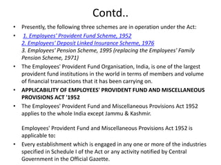 Contd..
• Presently, the following three schemes are in operation under the Act:
• 1. Employees' Provident Fund Scheme, 1952
2. Employees' Deposit Linked Insurance Scheme, 1976
3. Employees' Pension Scheme, 1995 (replacing the Employees' Family
Pension Scheme, 1971)
• The Employees' Provident Fund Organisation, India, is one of the largest
provident fund institutions in the world in terms of members and volume
of financial transactions that it has been carrying on.
• APPLICABILITY OF EMPLOYEES' PROVIDENT FUND AND MISCELLANEOUS
PROVISIONS ACT '1952
• The Employees' Provident Fund and Miscellaneous Provisions Act 1952
applies to the whole India except Jammu & Kashmir.
Employees' Provident Fund and Miscellaneous Provisions Act 1952 is
applicable to:
• Every establishment which is engaged in any one or more of the industries
specified in Schedule I of the Act or any activity notified by Central
Government in the Official Gazette.
 