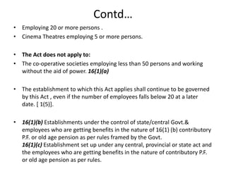 Contd…
• Employing 20 or more persons .
• Cinema Theatres employing 5 or more persons.
• The Act does not apply to:
• The co-operative societies employing less than 50 persons and working
without the aid of power. 16(1)(a)
• The establishment to which this Act applies shall continue to be governed
by this Act , even if the number of employees falls below 20 at a later
date. [ 1(5)].
• 16(1)(b) Establishments under the control of state/central Govt.&
employees who are getting benefits in the nature of 16(1) (b) contributory
P.F. or old age pension as per rules framed by the Govt.
16(1)(c) Establishment set up under any central, provincial or state act and
the employees who are getting benefits in the nature of contributory P.F.
or old age pension as per rules.
 