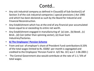 Contd..
• Any sick industrial company as defined in Clause(0) of Sub-Section(1) of
Section 3 of the sick industrial companies ( special provisions ) Act 1985
and which has been declared as such by the Board for Industrial and
Financial Reconstruction.
• Any Establishment which has at the end of any financial year accumulated
losses equal to or exceeding its entire net worth.
• Any Establishment engaged in manufacturing of (a) Jute , (b) Beedi , (c)
Brick , (d) Coir (other than spinning sector), (e) Guar Gum
Industries/Factories.
• b) The Employees' Pension Scheme
• From and out of employer's share of Provident Fund contributions 8.33%
of the total wages limited to Rs. 6500/- per month is segregated and
credited to the Employees' Pension Fund in A/C No. 10 ( w.e.f. 1-06-2001 )
• The Central Government also would contribute at the rate of 1.1 / 6% of
total wages.
 