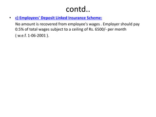 contd..
• c) Employees' Deposit Linked Insurance Scheme:
No amount is recovered from employee's wages . Employer should pay
0.5% of total wages subject to a ceiling of Rs. 6500/- per month
( w.e.f. 1-06-2001 ).
 